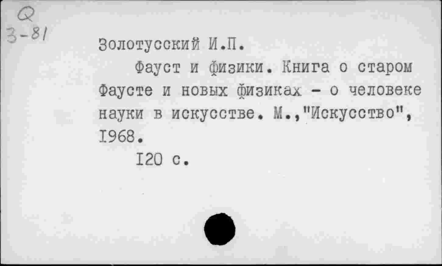 ﻿Золотусский И.П.
Фауст и физики. Книга о старом Фаусте и новых физиках - о человеке науки в искусстве. М.,’’Искусство”, 1968.
120 с.